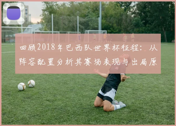 回顾2018年巴西队世界杯征程：从阵容配置分析其赛场表现与出局原因