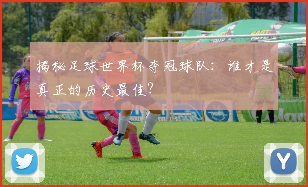 揭秘足球世界杯夺冠球队：谁才是真正的历史最佳？