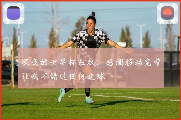 深夜的世界杯狂欢:感谢移动宽带让我不错过任何进球