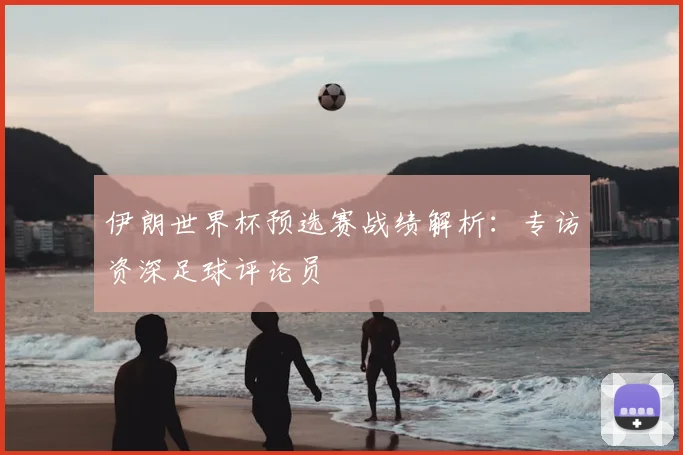伊朗世界杯预选赛战绩解析：专访资深足球评论员