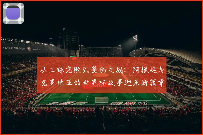 从三球完败到复仇之战：阿根廷与克罗地亚的世界杯故事迎来新篇章
