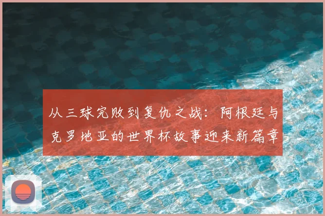 从三球完败到复仇之战:阿根廷与克罗地亚的世界杯故事迎来新篇章