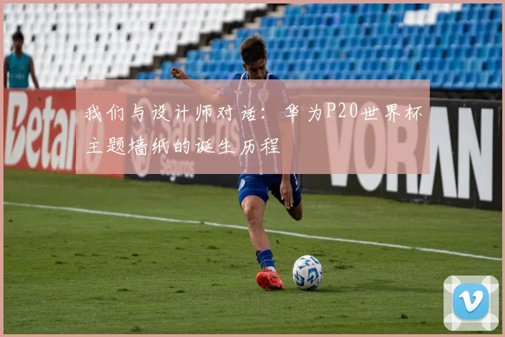 我们与设计师对话：华为P20世界杯主题墙纸的诞生历程