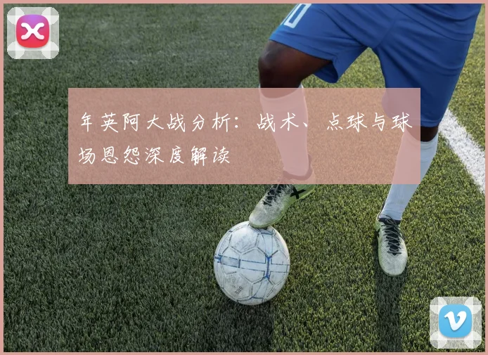 年英阿大战分析:战术、点球与球场恩怨深度解读