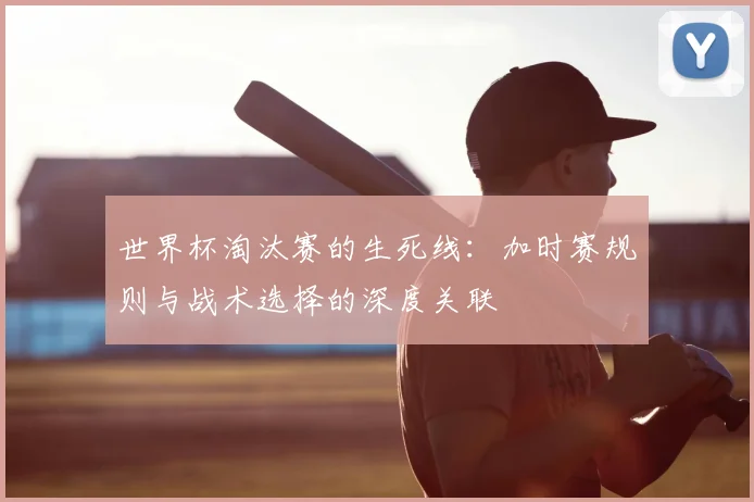 世界杯淘汰赛的生死线：加时赛规则与战术选择的深度关联