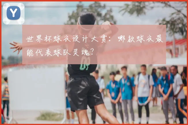 世界杯球衣设计大赏：哪款球衣最能代表球队灵魂？