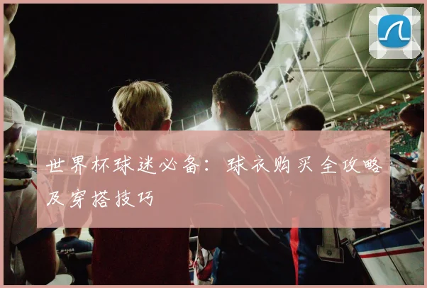 世界杯球迷必备：球衣购买全攻略及穿搭技巧