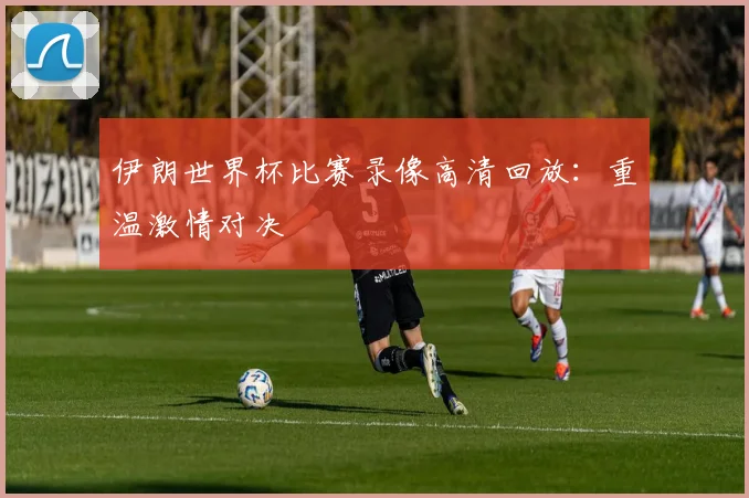 伊朗世界杯比赛录像高清回放：重温激情对决