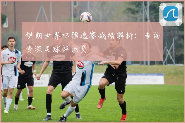 伊朗世界杯预选赛战绩解析：专访资深足球评论员