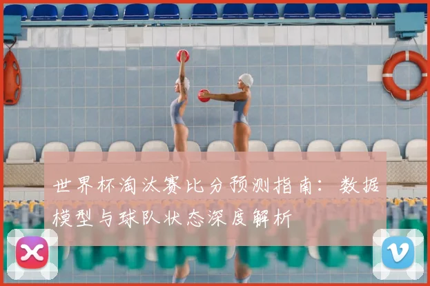 世界杯淘汰赛比分预测指南：数据模型与球队状态深度解析