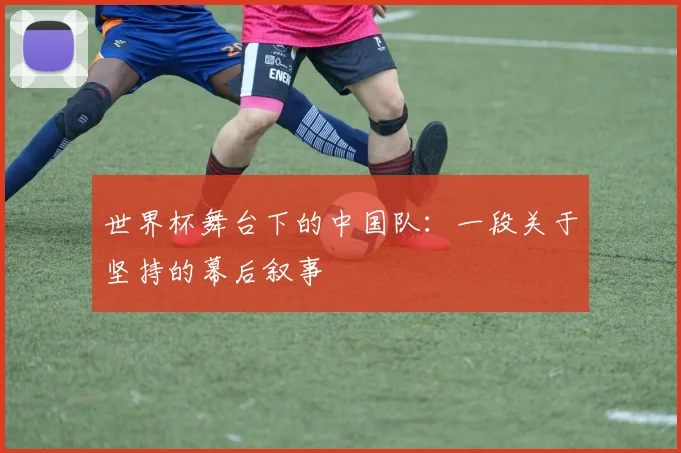世界杯舞台下的中国队:一段关于坚持的幕后叙事