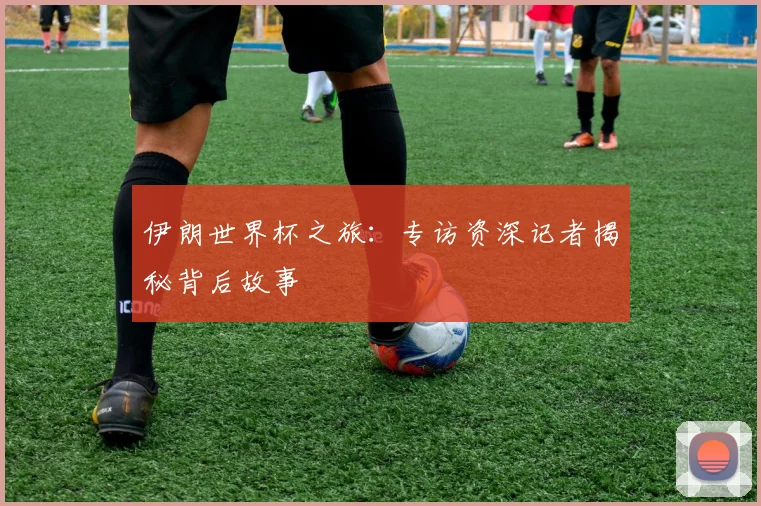 伊朗世界杯之旅：专访资深记者揭秘背后故事