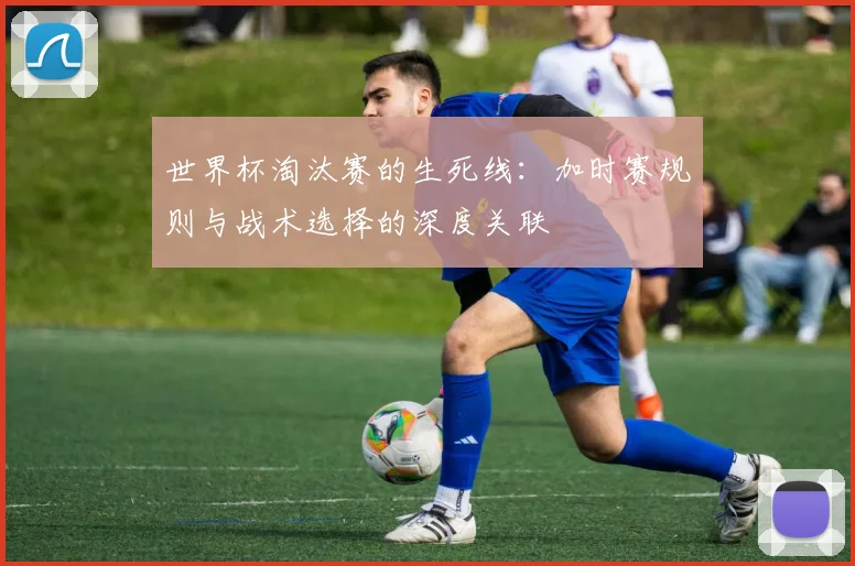 世界杯淘汰赛的生死线：加时赛规则与战术选择的深度关联