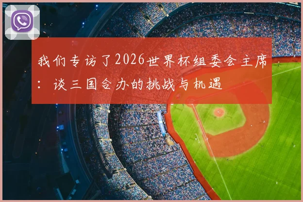 我们专访了2026世界杯组委会主席:谈三国合办的挑战与机遇