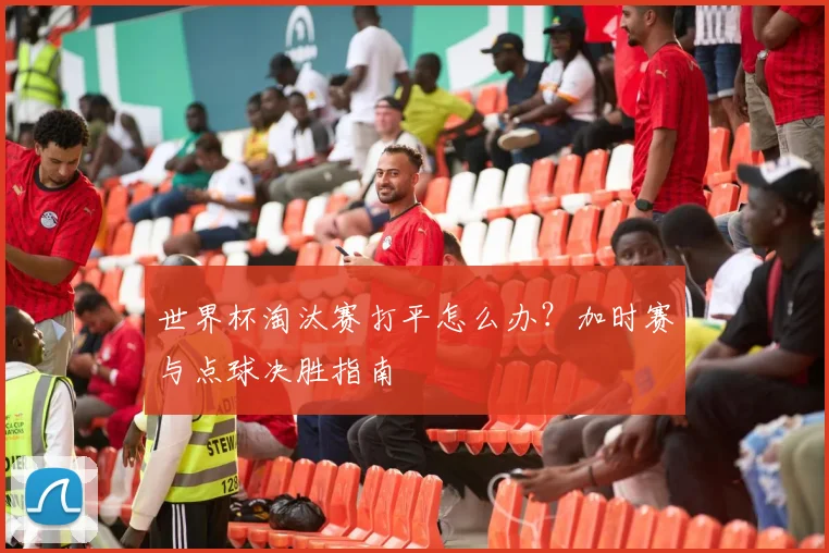 世界杯淘汰赛打平怎么办？加时赛与点球决胜指南