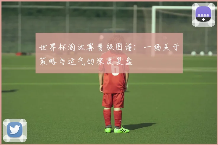 世界杯淘汰赛晋级图谱：一场关于策略与运气的深度复盘
