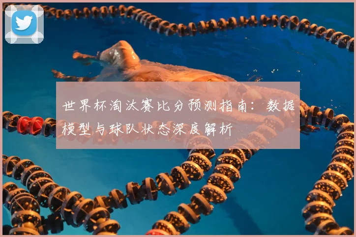 世界杯淘汰赛比分预测指南：数据模型与球队状态深度解析