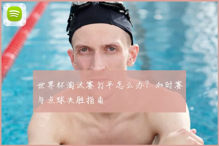 世界杯淘汰赛打平怎么办？加时赛与点球决胜指南